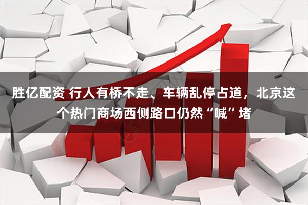 胜亿配资 行人有桥不走、车辆乱停占道，北京这个热门商场西侧路口仍然“喊”堵