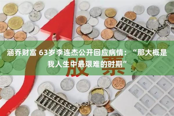 涵乔财富 63岁李连杰公开回应病情：“那大概是我人生中最艰难的时期”