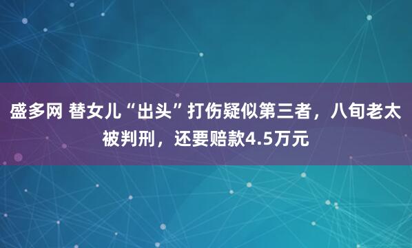 盛多网 替女儿“出头”打伤疑似第三者，八旬老太被判刑，还要赔款4.5万元