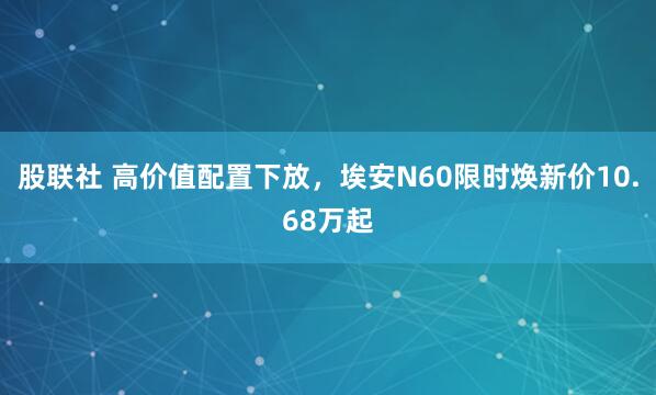 股联社 高价值配置下放，埃安N60限时焕新价10.68万起