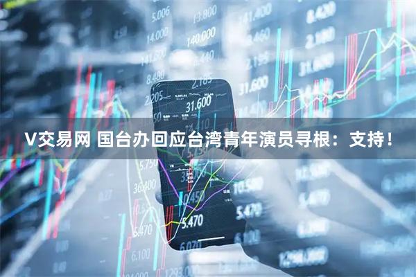 V交易网 国台办回应台湾青年演员寻根：支持！