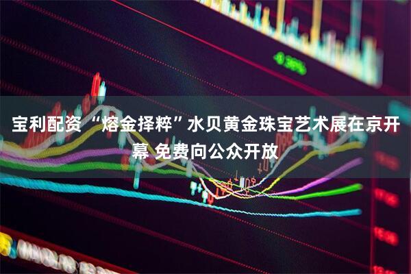 宝利配资 “熔金择粹”水贝黄金珠宝艺术展在京开幕 免费向公众开放